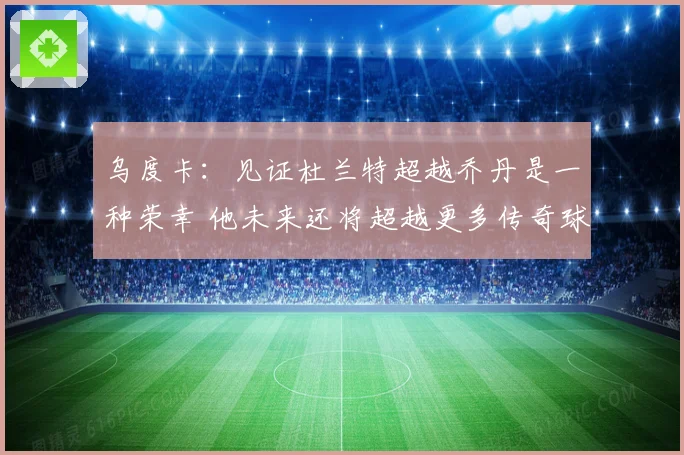 乌度卡：见证杜兰特超越乔丹是一种荣幸 他未来还将超越更多传奇球员