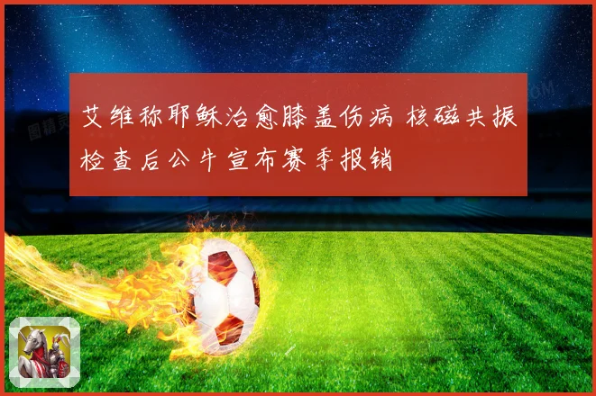 艾维称耶稣治愈膝盖伤病 核磁共振检查后公牛宣布赛季报销