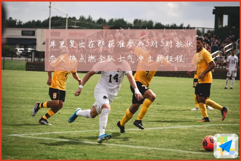 库里复出在即获准参加5对5对抗状态火热点燃全队士气冲击新征程