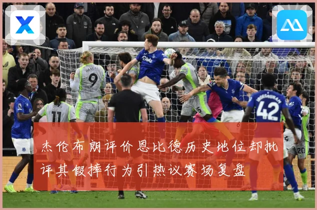 杰伦布朗评价恩比德历史地位却批评其假摔行为引热议赛场复盘