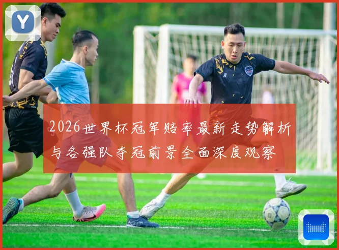2026世界杯冠军赔率最新走势解析与各强队夺冠前景全面深度观察
