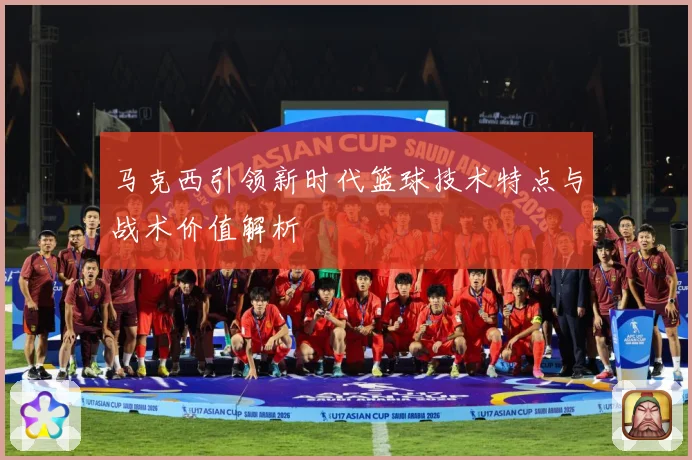 马克西引领新时代篮球技术特点与战术价值解析