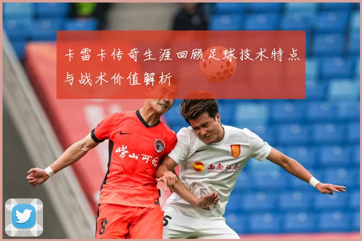 卡雷卡传奇生涯回顾足球技术特点与战术价值解析