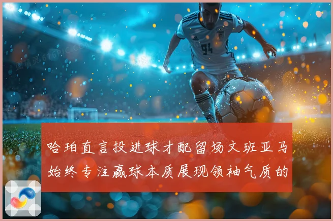 哈珀直言投进球才配留场文班亚马始终专注赢球本质展现领袖气质的