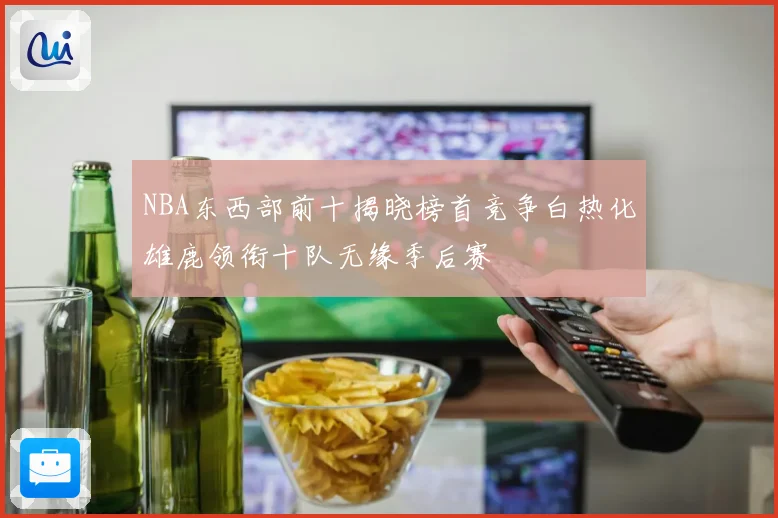 NBA东西部前十揭晓榜首竞争白热化雄鹿领衔十队无缘季后赛