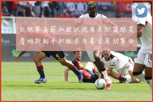 新联赛高薪加股权挖角美职篮球星詹姆斯副手积极参与幕后筹划赛场复盘