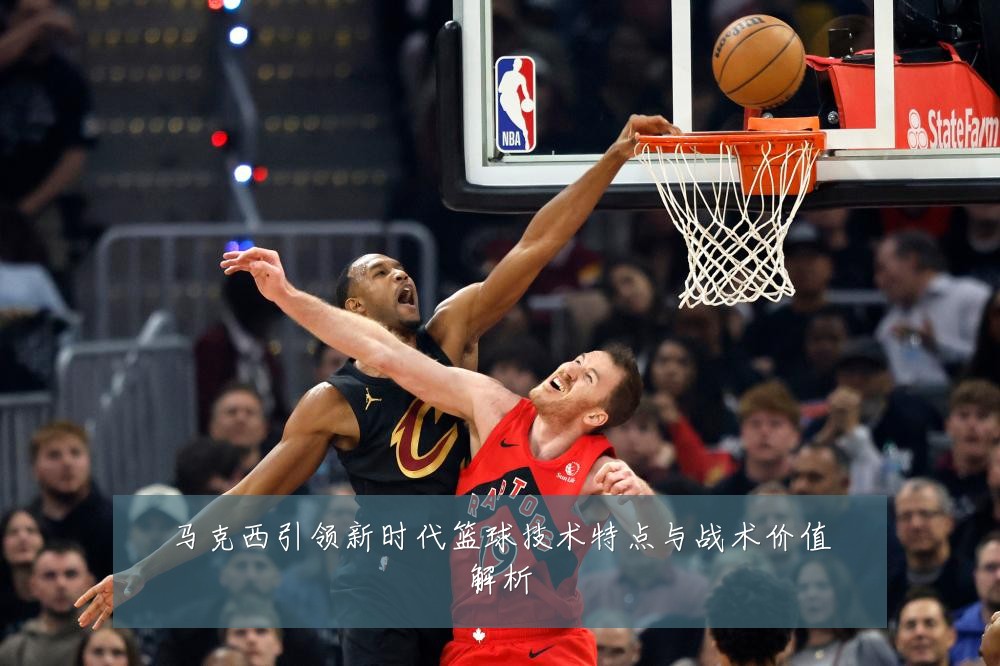 马克西引领新时代篮球技术特点与战术价值解析