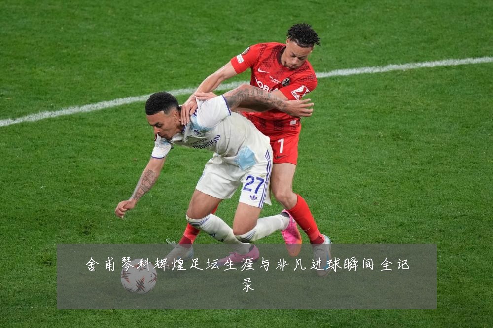舍甫琴科辉煌足坛生涯与非凡进球瞬间全记录