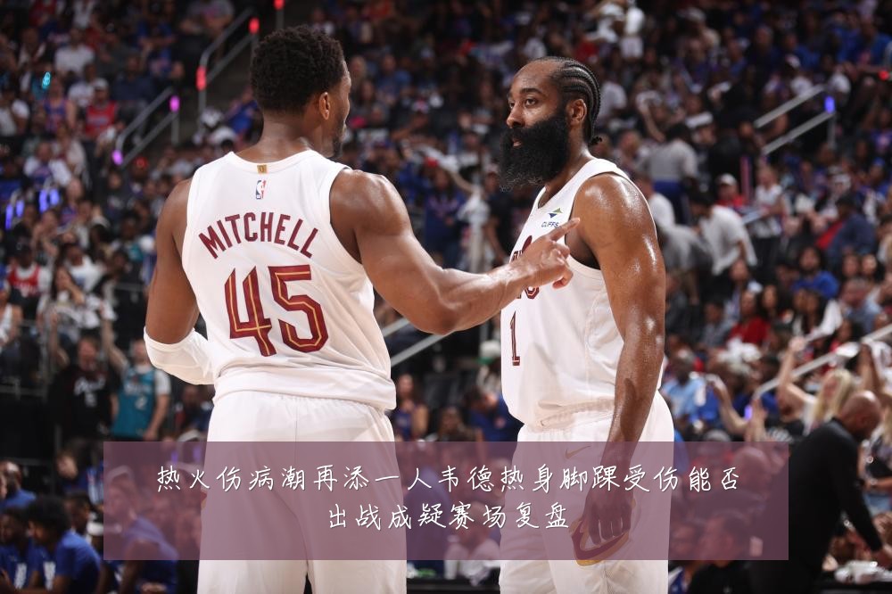 热火伤病潮再添一人韦德热身脚踝受伤能否出战成疑赛场复盘